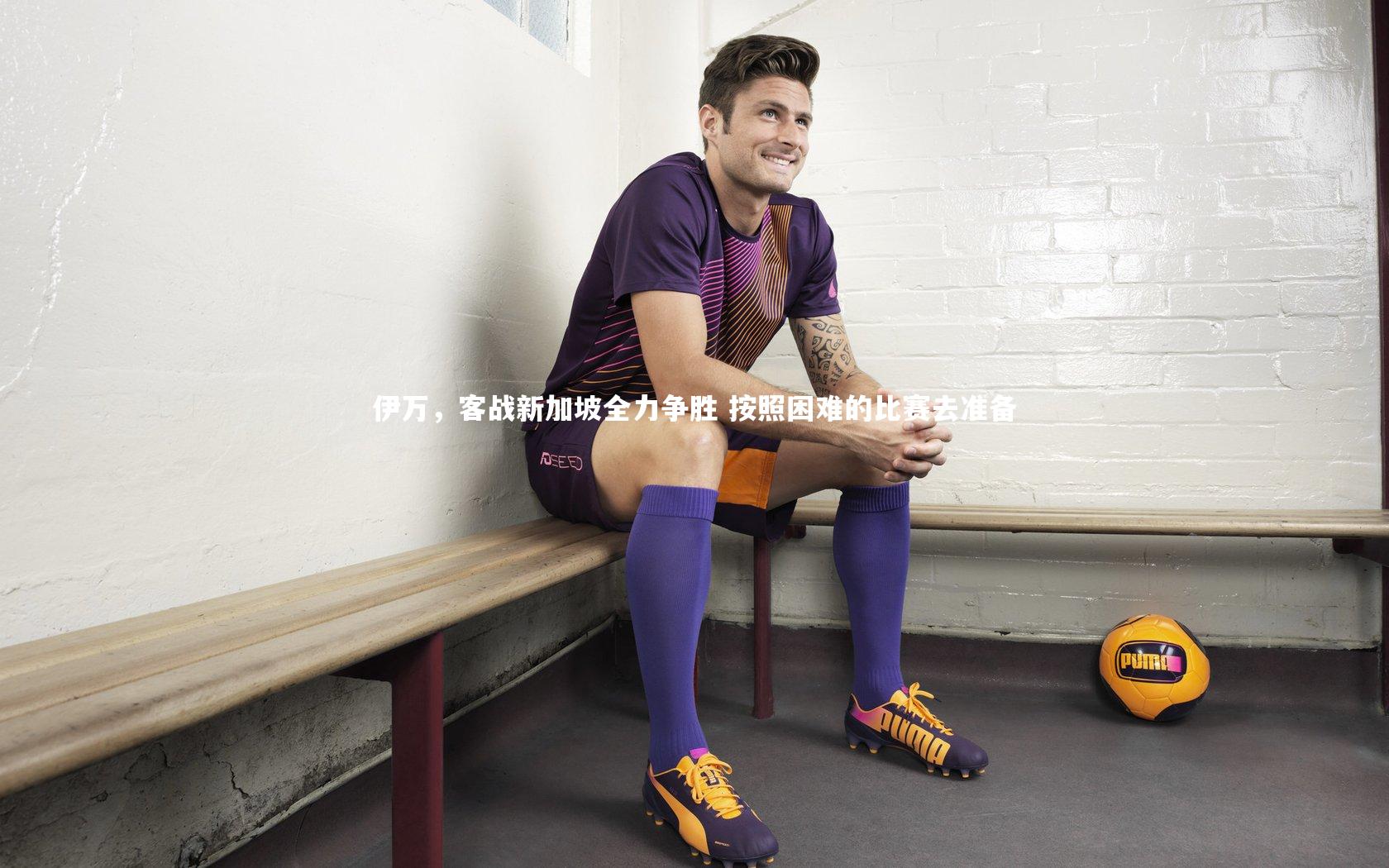 伊万，客战新加坡全力争胜 按照困难的比赛去准备