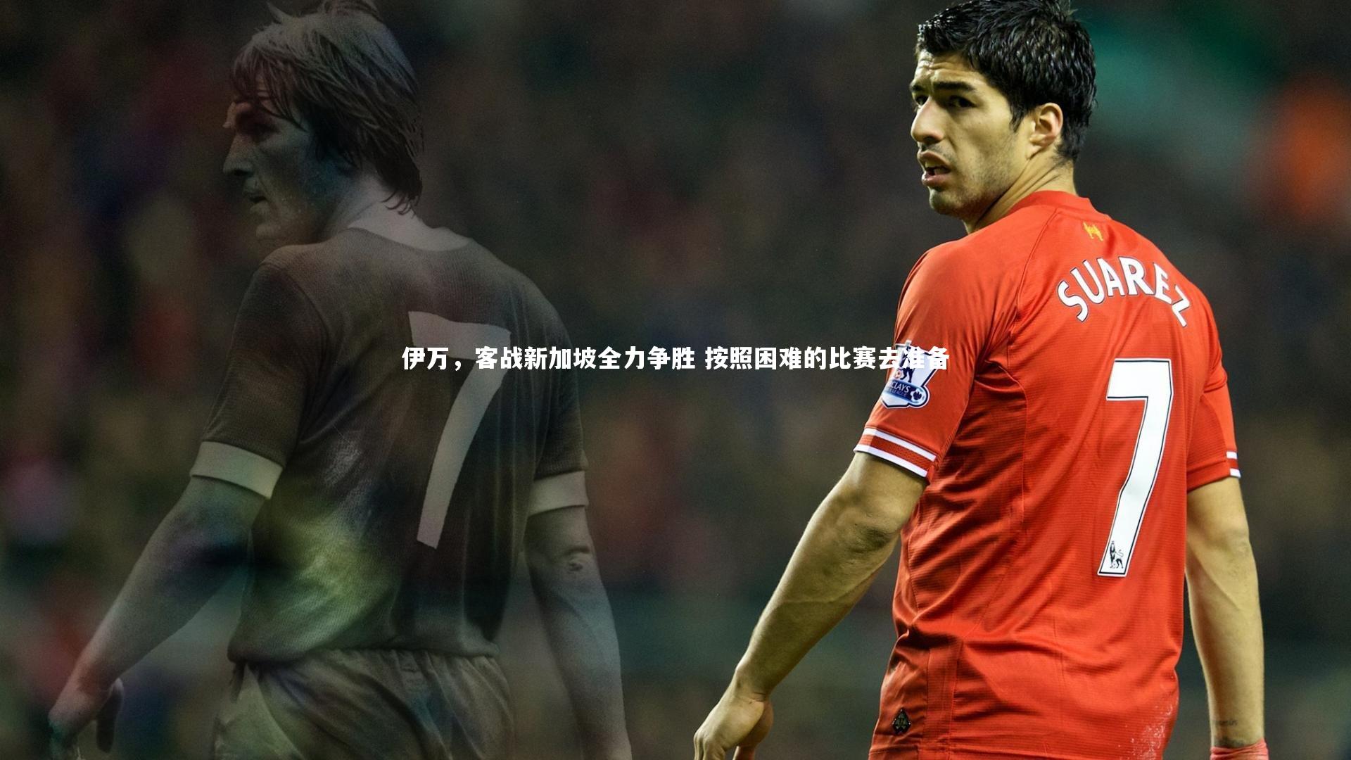 伊万，客战新加坡全力争胜 按照困难的比赛去准备
